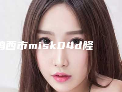 鸡西市misk04d隆鼻哪个医院好(鸡西市人民医院整形外科是当地人信赖的医美机构)
