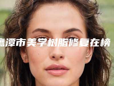 鹰潭市美学树脂修复在榜清单前十名单分析-鹰潭市美学树脂修复口腔医生