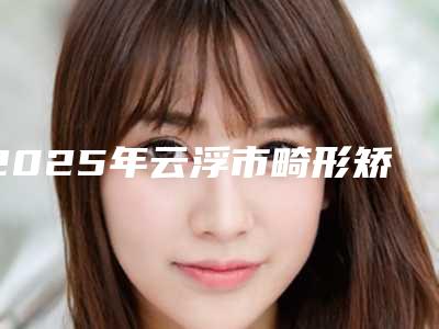 2025年云浮市畸形矫正牙医院排行前十强入围名单公布-云浮拜伦口腔门诊部人气口碑实力相当~