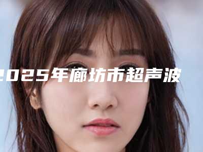 2025年廊坊市超声波除眼袋价格表2025出炉(廊坊市超声波除眼袋手术大概需要价格是多少钱)