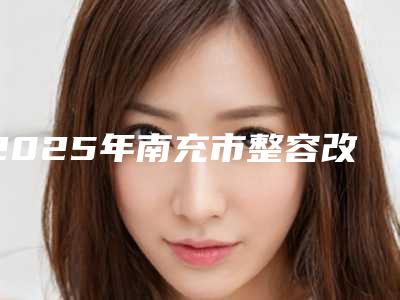 2025年南充市整容改脸型价格(价目)曝光_热门项目集中一览（南充市整容改脸型手术报价大致需要多少）