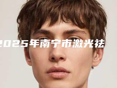 2025年南宁市激光祛斑手术整形医院排行榜前十强哪几个技术棒