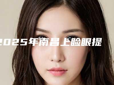 2025年南昌上睑眼提肌排名榜前九,知名医院均上榜-南昌市贵美人医疗美容门诊部便宜又好的口碑医院选它