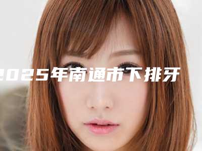 2025年南通市下排牙齿内扣医院口碑排名前十位全新预评-南通牙卫士口腔(金沙店)科室绝不踩雷