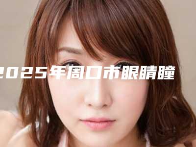 2025年周口市眼睛瞳孔不对称矫正整形医院上榜名单top10强较新出炉