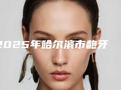 2025年哈尔滨市龅牙牙齿修复价目表人气2025-哈尔滨市龅牙牙齿修复大概都需要多少钱