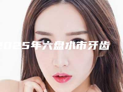 2025年六盘水市牙齿矫正门牙拉医院在榜清单前十佳广受好评-六盘水市牙齿矫正门牙拉口腔医院