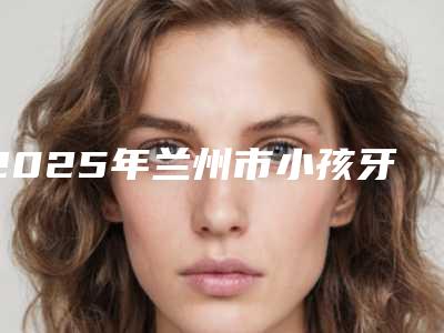 2025年兰州市小孩牙根管治疗价格(价目)表来了（兰州市小孩牙根管治疗费用大约一共多少）