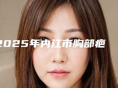 2025年内江市胸部疤痕去除整形医院排行榜十强哪个有名气