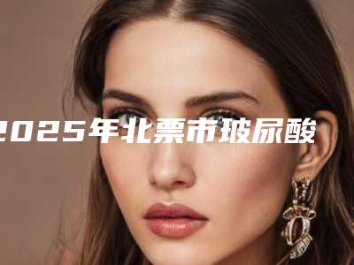 2025年北票市玻尿酸导入补水有名气的整形医院有哪几家