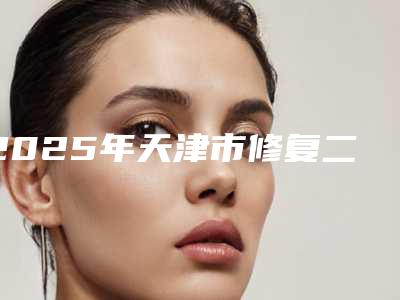 2025年天津市修复二期唇裂医院上榜清单TOP10精品机构整理(天津市修复二期唇裂整形医院)