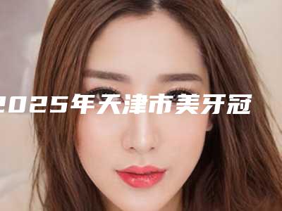2025年天津市美牙冠正畸医院口碑排名前十强全新爆出-天津徐鹏兴口腔靠谱技术先进
