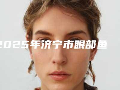 2025年济宁市眼部鱼尾纹打玻尿酸医院排行十强权威公示(济宁市宾梦医疗美容诊所已多次入围)