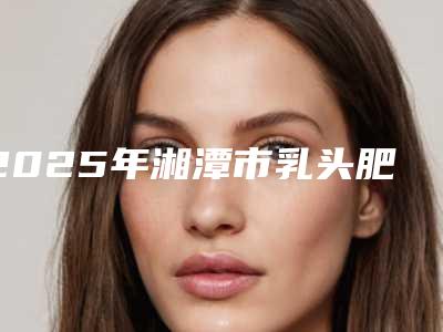2025年湘潭市乳头肥大缩小医院在榜名单前十值得一览(湘潭阳光整形美容门诊部是不错的选择)