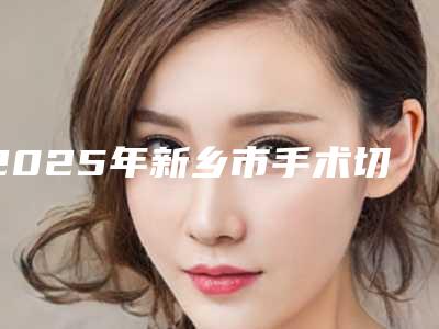 2025年新乡市手术切除去眼袋医院口碑排行前十强精华帖(新乡市手术切除去眼袋整形医院)