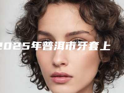 2025年普洱市牙套上鄂垫医院在榜清单TOP5名单广受好评-普洱市牙套上鄂垫口腔医院