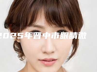 2025年晋中市眼睛微斜视矫正医院排名top10强全面pk(晋中美丽韩整形美容门诊部稳居口碑前三)