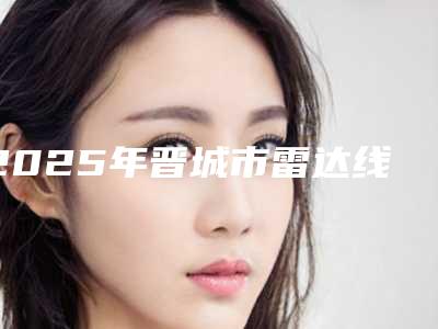 2025年晋城市雷达线雕医院排行发布_当地热门医院集中一览(晋城市雷达线雕整形医院)