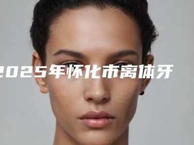 2025年怀化市离体牙再植入术收费标准2025在线咨询-怀化市离体牙再植入术价格大约一共多少