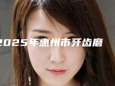 2025年惠州市牙齿磨损严重戴牙套修复价目表2025版一览-惠州市牙齿磨损严重戴牙套修复价格一直比较高吗