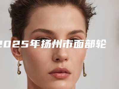 2025年扬州市面部轮廓微整形医院排名榜推这位不踩雷