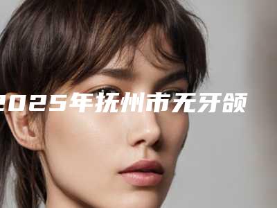 2025年抚州市无牙颌种植义齿修复医院在榜清单TOP10强精选表-抚州市无牙颌种植义齿修复口腔医院
