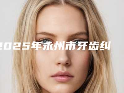2025年永州市牙齿纠正医院上榜清单前十强为大家全面解惑-永州市牙齿纠正口腔医院