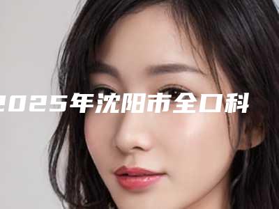 2025年沈阳市全口科特斯cortex种植牙医院排行前十深度点评-沈阳市全口科特斯cortex种植牙口腔医院