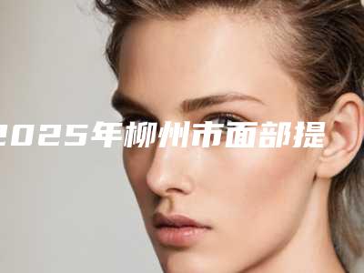 2025年柳州市面部提眉手术整形医院在榜清单top10正规的排前三甲