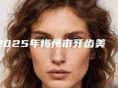 2025年梅州市牙齿美白正畸价格(价目)表你想要的都在这里（梅州市牙齿美白正畸便宜多少钱）