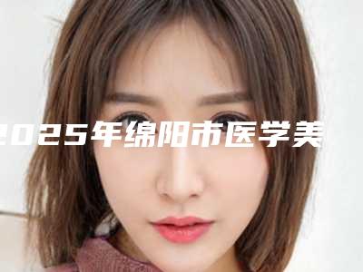 2025年绵阳市医学美牙修复医院排名榜十强揭晓威海市妇幼保健-绵阳市医学美牙修复口腔医院