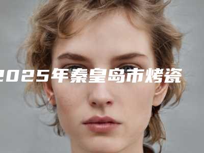 2025年秦皇岛市烤瓷牙医院排名哪家更好一些-秦皇岛海明口腔诊所干货总结