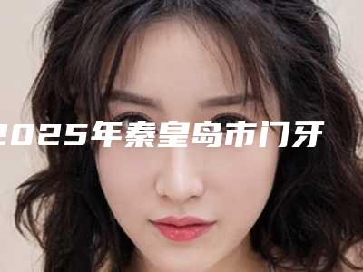 2025年秦皇岛市门牙斜斜矫正医院排名榜前十靠谱一览-秦皇岛麦格口腔门诊盘点医生-优劣势