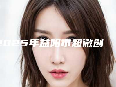 2025年益阳市超微创去狐臭手术整形医院排行榜哪家服务比较好