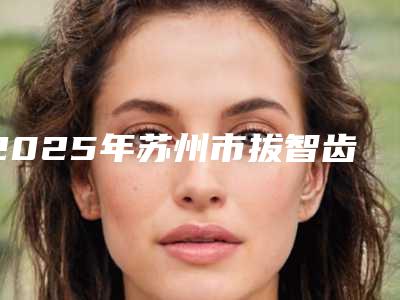 2025年苏州市拔智齿截根术医院综合实力top10强排名榜权威甄选-相城区元和钟海艳口腔诊所红榜机构线上评比