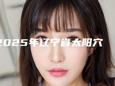 2025年辽宁省太阳穴玻尿酸填充2025价目表(收费标准)公布(辽宁省太阳穴玻尿酸填充价格需要多少钱)