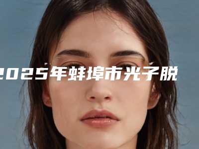 2025年蚌埠市光子脱毛术整形医院上榜名单前十名一键GET个个实力派