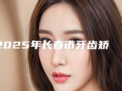 2025年长春市牙齿矫正贴面医院强榜top10强提前预告-长春怡雅诺口腔门诊部等实力入选-附价格