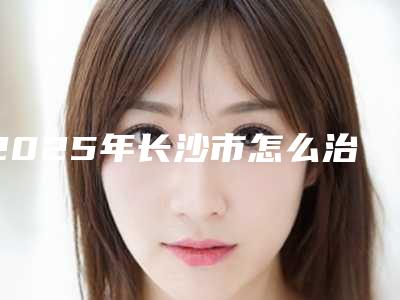 2025年长沙市怎么治疗耳朵畸形官方正规价格表2025释出(长沙市怎么治疗耳朵畸形整形费用一般要多少)