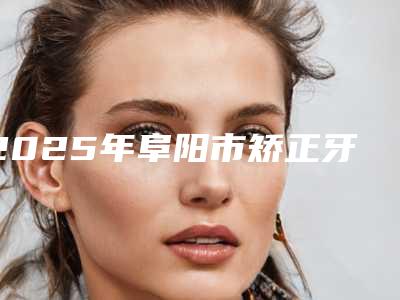2025年阜阳市矫正牙齿矫正牙齿医院排名榜八强口碑测评-阜阳韩明牙科带来不一样的选择和体验