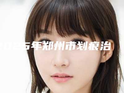 2025年郑州市划痕治疗酒渣鼻整形医院排名榜前十安利