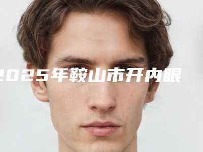 2025年鞍山市开内眼角医院排行榜TOP10好评如潮(鞍山宁景海医疗美容外科价格合理)
